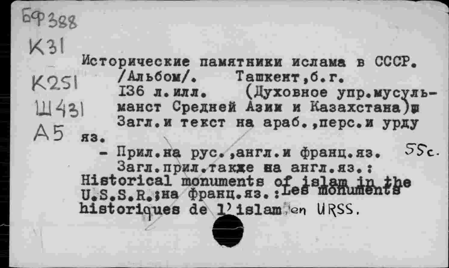 ﻿'^'Ьъч,
КЗІ
Исторические памятники ислама в СССР.
К25І
А 5 яз
/Альбом/.	Ташкент,б. г.
136 л.илл. (Духовное упр.мусульмане Средней Азии и Казахстана)® Загл.и текст на араб.,перс.и урду
- Прил.на рус.,англ.и франц.яз. S'Sc.
Загл.прил.также на англ.яз.: Historical monuments of islam in the U.S.S.R.jHa франц.яз.jE®» monuments historiques de ^i si am 'en Ui^SS.